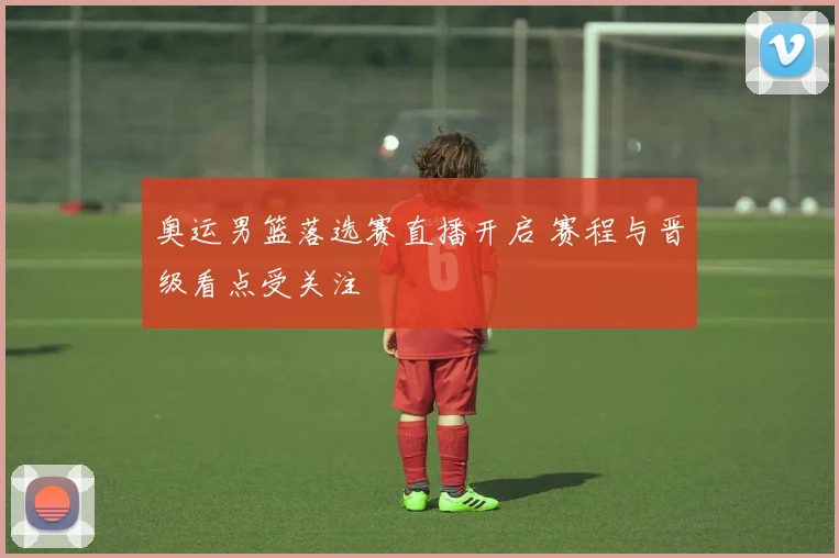 奥运男篮落选赛直播开启 赛程与晋级看点受关注