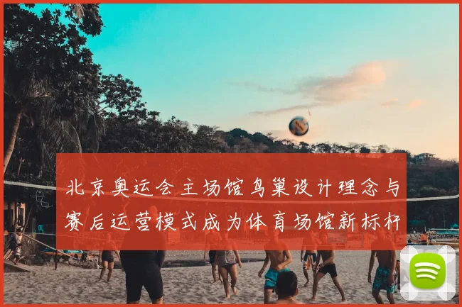 北京奥运会主场馆鸟巢设计理念与赛后运营模式成为体育场馆新标杆