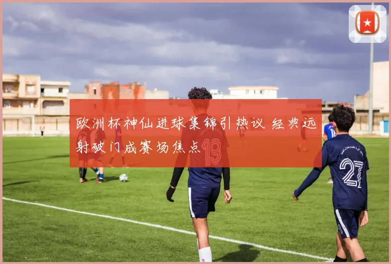 欧洲杯神仙进球集锦引热议 经典远射破门成赛场焦点