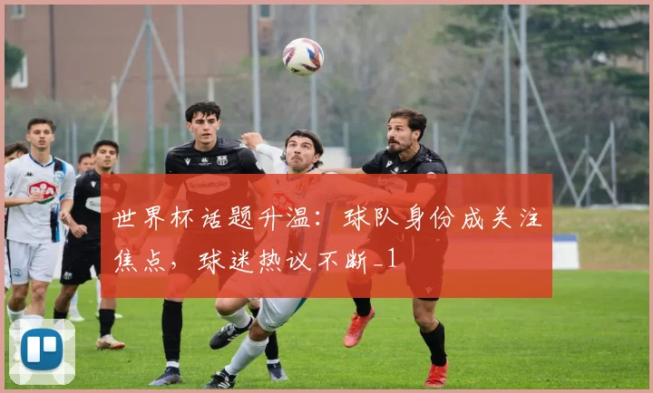 世界杯话题升温:球队身份成关注焦点,球迷热议不断_1
