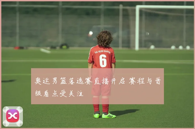 奥运男篮落选赛直播开启 赛程与晋级看点受关注