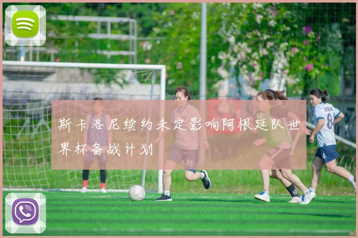 斯卡洛尼续约未定影响阿根廷队世界杯备战计划