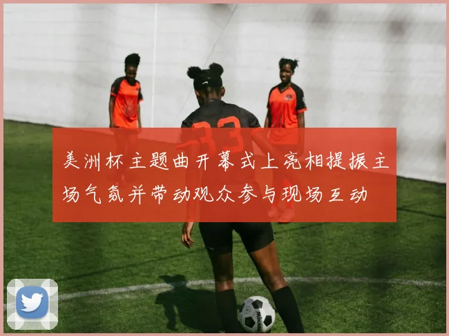 美洲杯主题曲开幕式上亮相提振主场气氛并带动观众参与现场互动