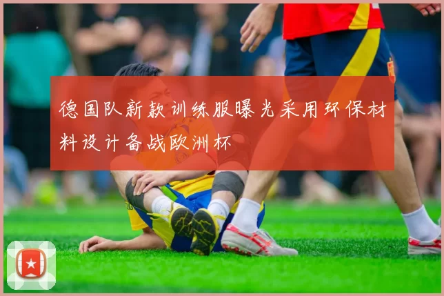 德国队新款训练服曝光采用环保材料设计备战欧洲杯