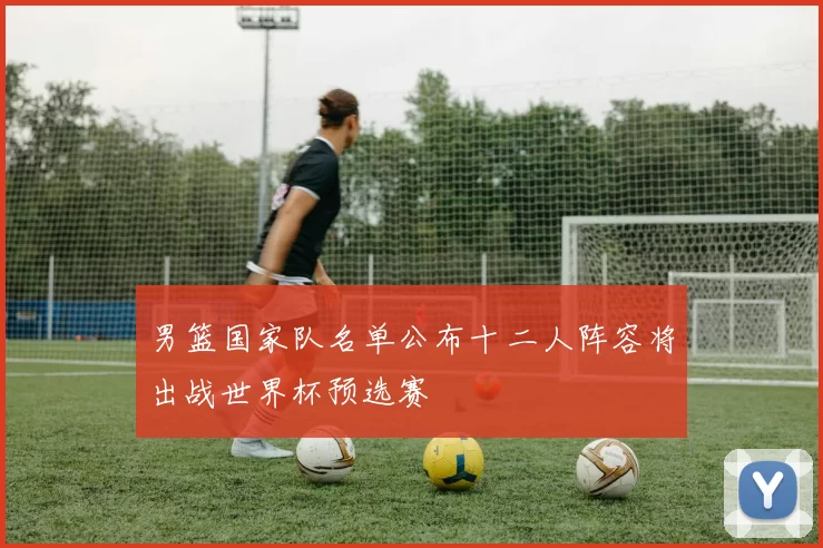 男篮国家队名单公布十二人阵容将出战世界杯预选赛
