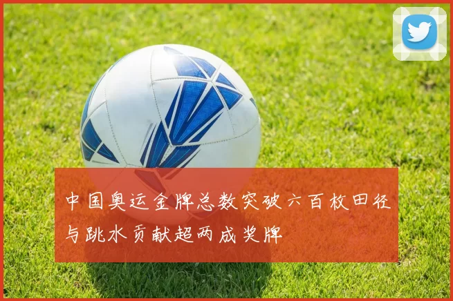 中国奥运金牌总数突破六百枚田径与跳水贡献超两成奖牌