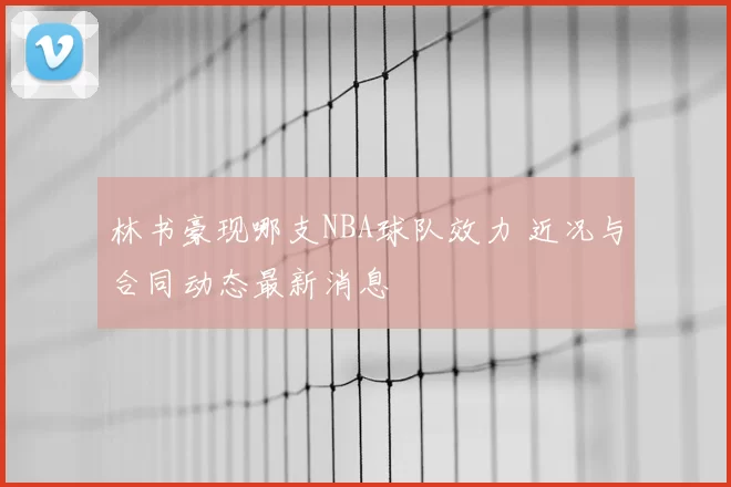 林书豪现哪支NBA球队效力 近况与合同动态最新消息