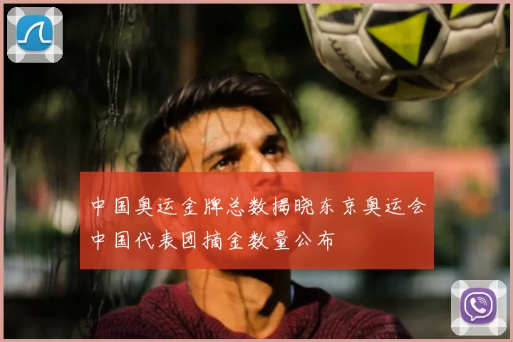 中国奥运金牌总数揭晓东京奥运会中国代表团摘金数量公布
