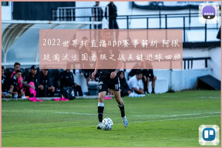 2022世界杯直播app赛事解析 阿根廷淘汰法国晋级之战关键进球回顾