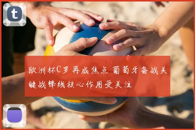 欧洲杯C罗再成焦点 葡萄牙备战关键战锋线核心作用受关注