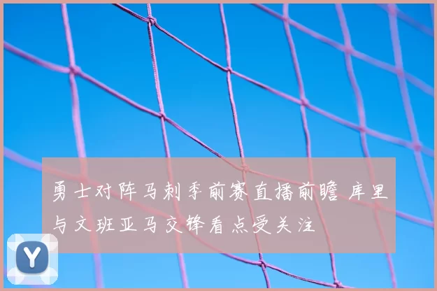 勇士对阵马刺季前赛直播前瞻 库里与文班亚马交锋看点受关注