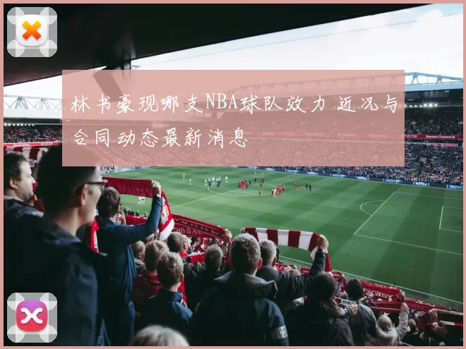 林书豪现哪支NBA球队效力 近况与合同动态最新消息