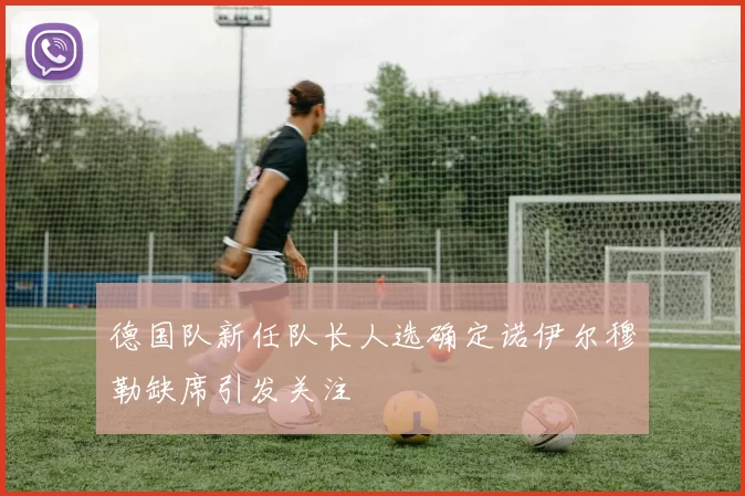 德国队新任队长人选确定诺伊尔穆勒缺席引发关注