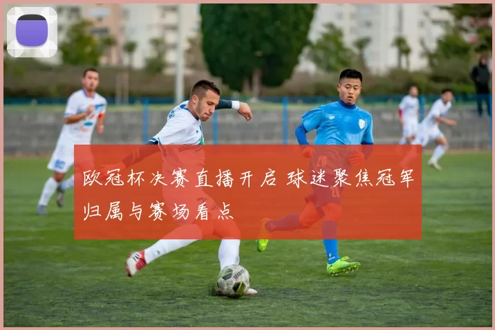 欧冠杯决赛直播开启 球迷聚焦冠军归属与赛场看点