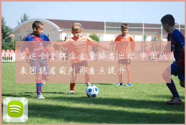 亚运会金牌含金量排名出炉 中国代表团稳居前列再看点提升