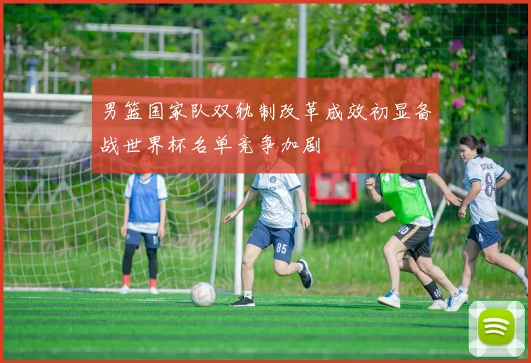 男篮国家队双轨制改革成效初显备战世界杯名单竞争加剧