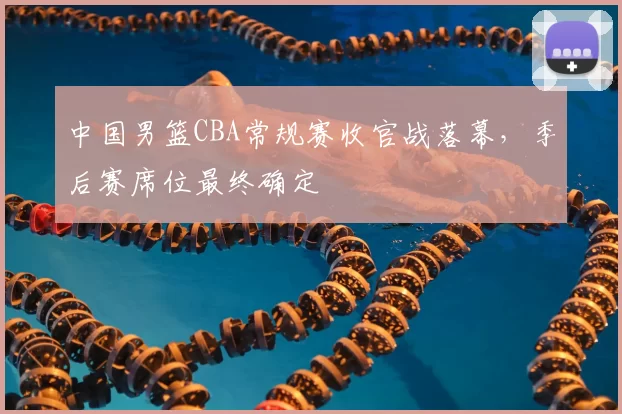 中国男篮CBA常规赛收官战落幕,季后赛席位最终确定