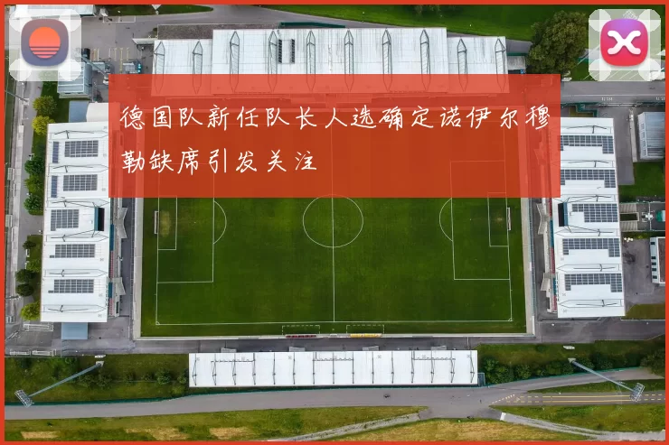 德国队新任队长人选确定诺伊尔穆勒缺席引发关注