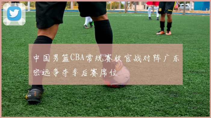 中国男篮CBA常规赛收官战对阵广东宏远争夺季后赛席位