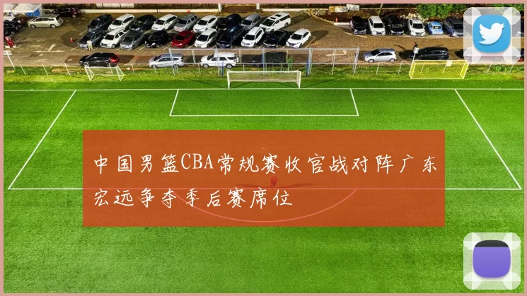 中国男篮CBA常规赛收官战对阵广东宏远争夺季后赛席位