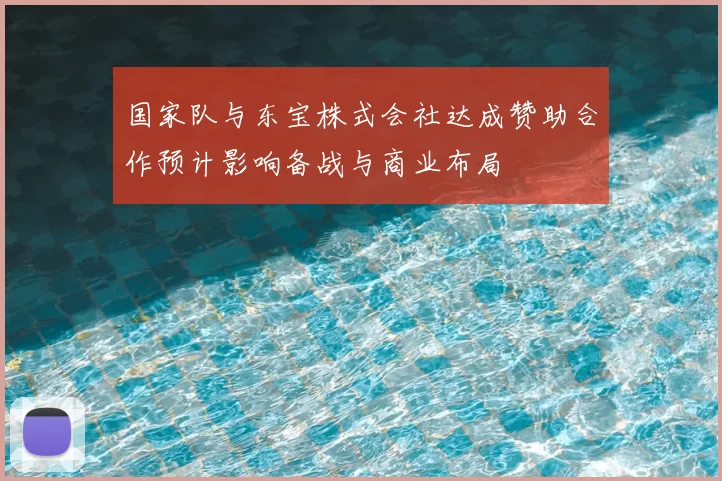 国家队与东宝株式会社达成赞助合作预计影响备战与商业布局