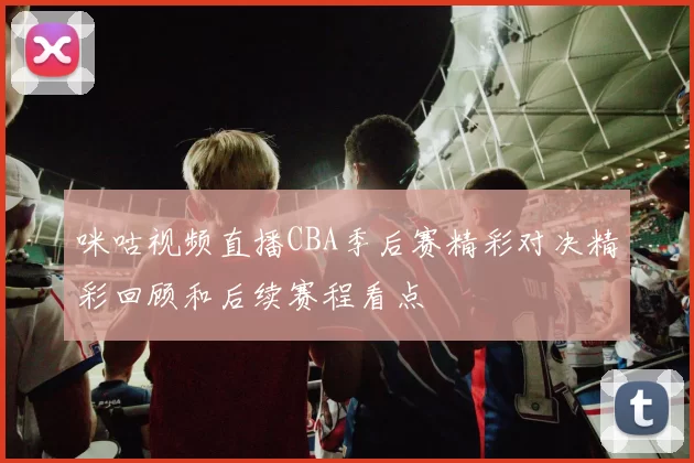 咪咕视频直播CBA季后赛精彩对决精彩回顾和后续赛程看点