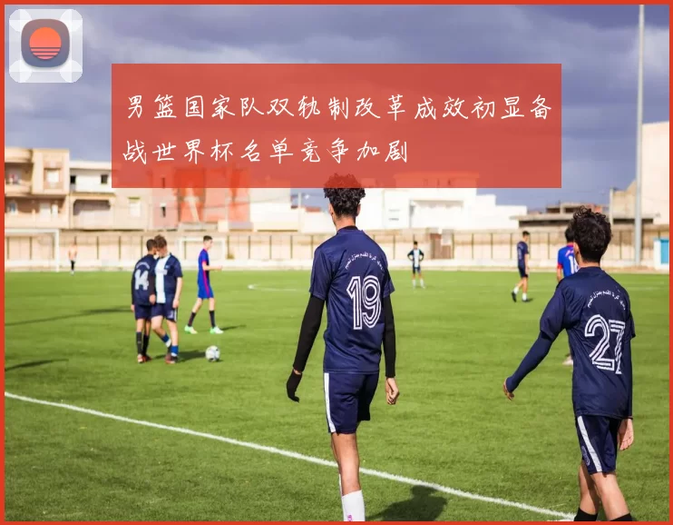 男篮国家队双轨制改革成效初显备战世界杯名单竞争加剧