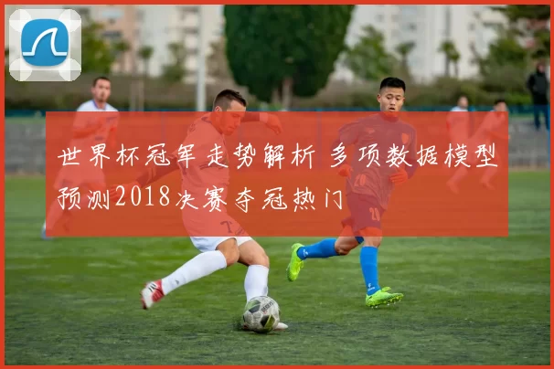 世界杯冠军走势解析 多项数据模型预测2018决赛夺冠热门