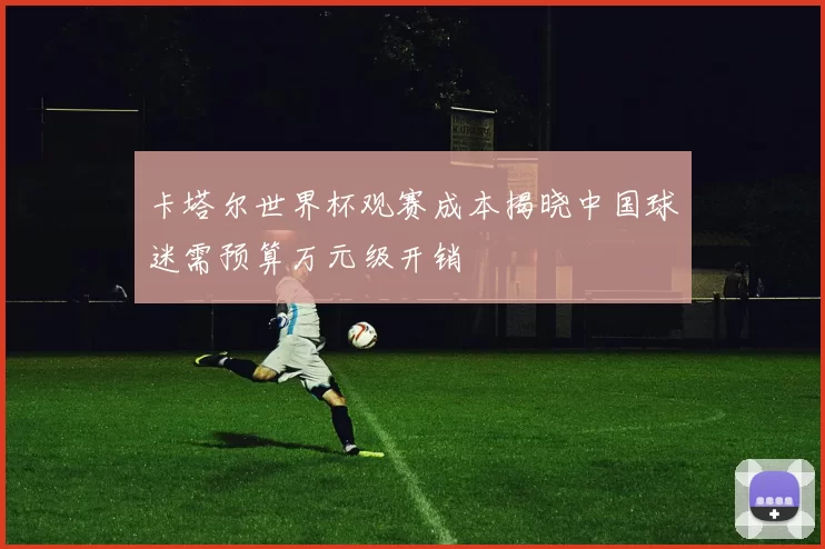 卡塔尔世界杯观赛成本揭晓中国球迷需预算万元级开销