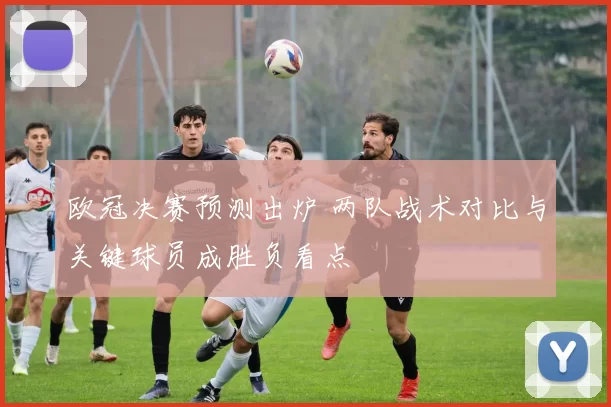 欧冠决赛预测出炉 两队战术对比与关键球员成胜负看点