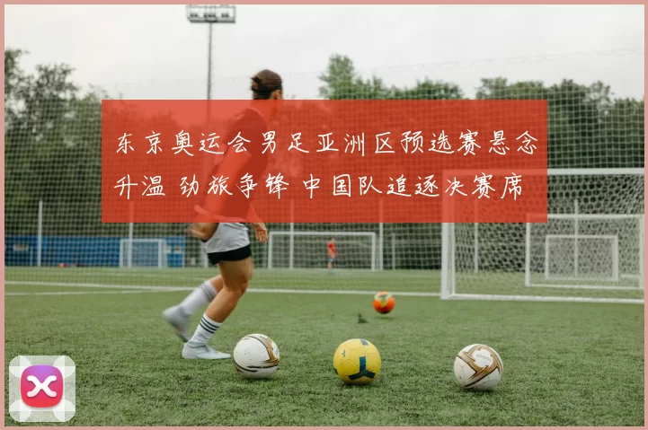 东京奥运会男足亚洲区预选赛悬念升温 劲旅争锋 中国队追逐决赛席位