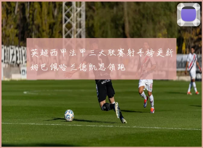 英超西甲法甲三大联赛射手榜更新姆巴佩哈兰德凯恩领跑