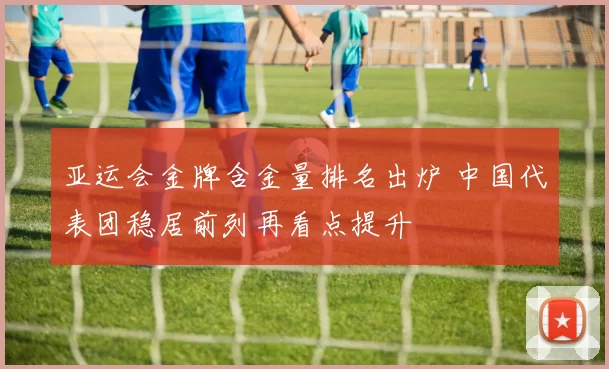 亚运会金牌含金量排名出炉 中国代表团稳居前列再看点提升