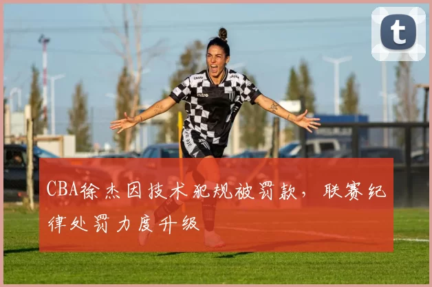 CBA徐杰因技术犯规被罚款，联赛纪律处罚力度升级