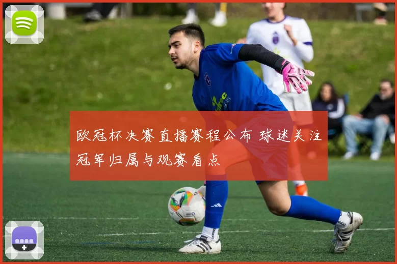 欧冠杯决赛直播赛程公布 球迷关注冠军归属与观赛看点