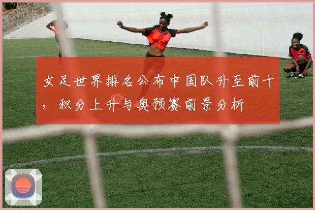 女足世界排名公布中国队升至前十,积分上升与奥预赛前景分析