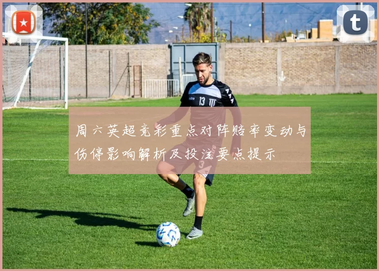 周六英超竞彩重点对阵赔率变动与伤停影响解析及投注要点提示