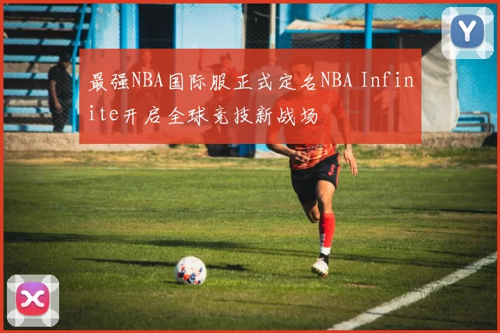 最强NBA国际服正式定名NBA Infinite开启全球竞技新战场