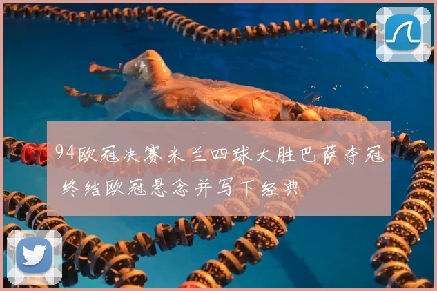 94欧冠决赛米兰四球大胜巴萨夺冠 终结欧冠悬念并写下经典