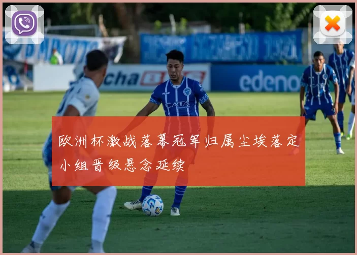 欧洲杯激战落幕冠军归属尘埃落定小组晋级悬念延续