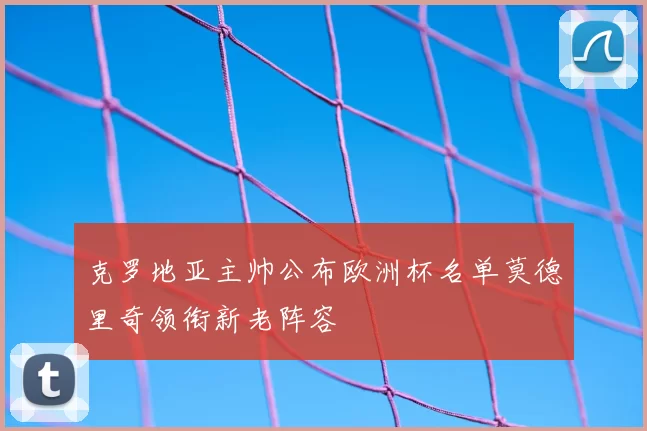 克罗地亚主帅公布欧洲杯名单莫德里奇领衔新老阵容