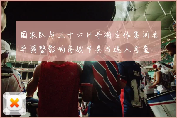 国家队与三十六计手游合作集训名单调整影响备战节奏与选人考量