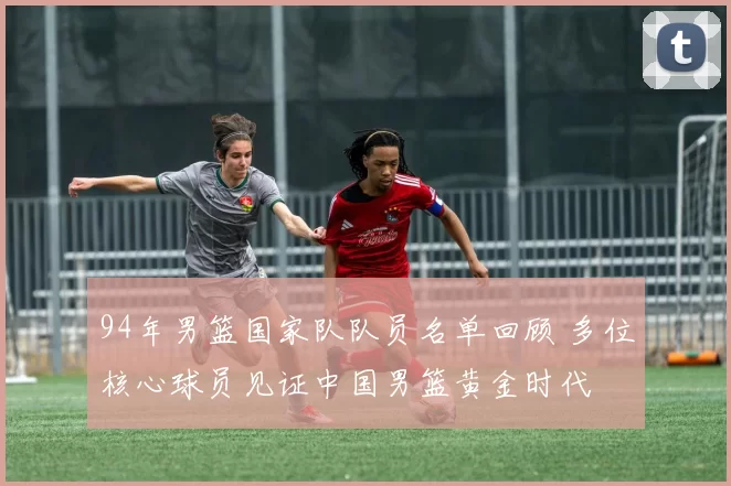 94年男篮国家队队员名单回顾 多位核心球员见证中国男篮黄金时代