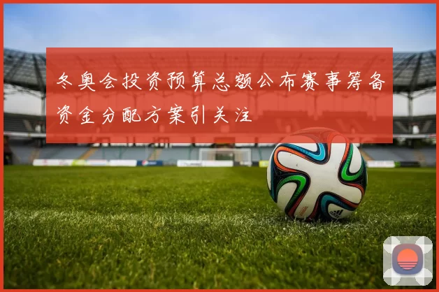 冬奥会投资预算总额公布赛事筹备资金分配方案引关注