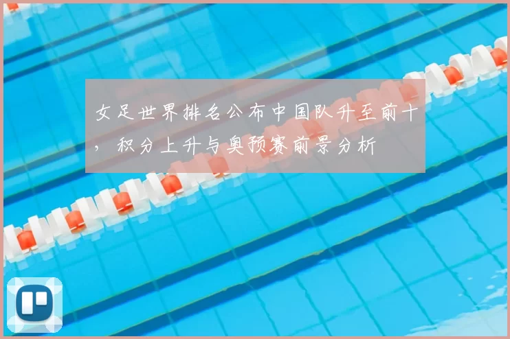 女足世界排名公布中国队升至前十,积分上升与奥预赛前景分析