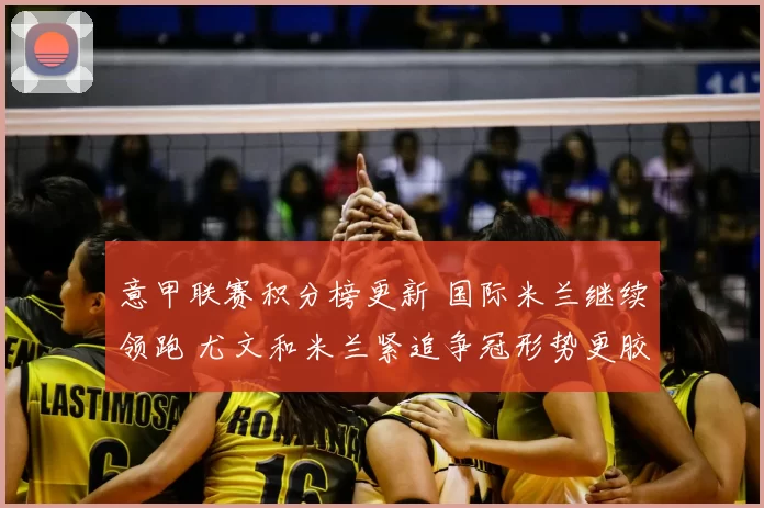 意甲联赛积分榜更新 国际米兰继续领跑 尤文和米兰紧追争冠形势更胶着